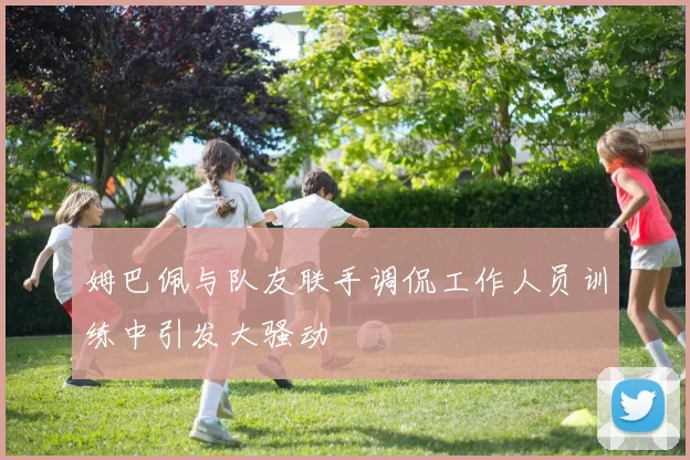 姆巴佩与队友联手调侃工作人员训练中引发大骚动