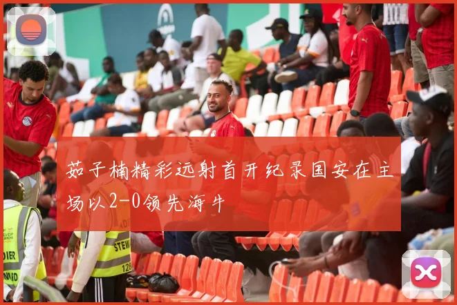 茹子楠精彩远射首开纪录国安在主场以2-0领先海牛