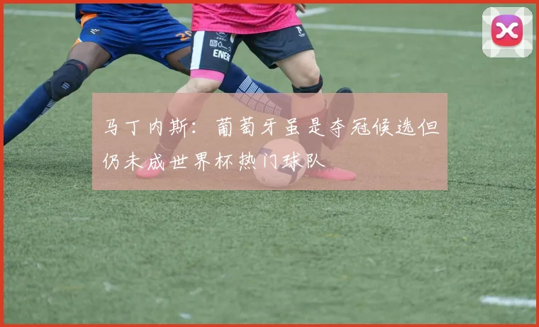 马丁内斯：葡萄牙虽是夺冠候选但仍未成世界杯热门球队