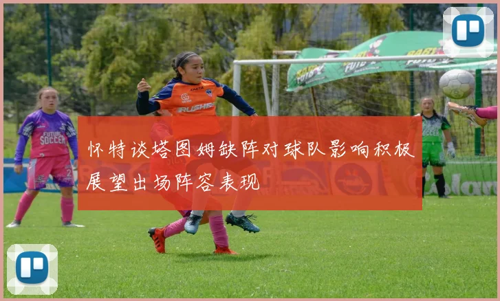 怀特谈塔图姆缺阵对球队影响积极展望出场阵容表现
