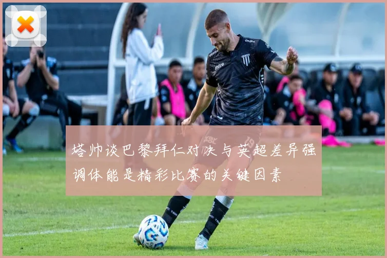 塔帅谈巴黎拜仁对决与英超差异强调体能是精彩比赛的关键因素