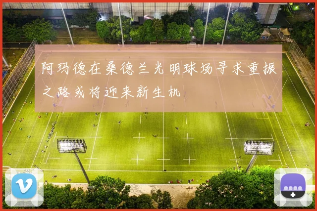 阿玛德在桑德兰光明球场寻求重振之路或将迎来新生机