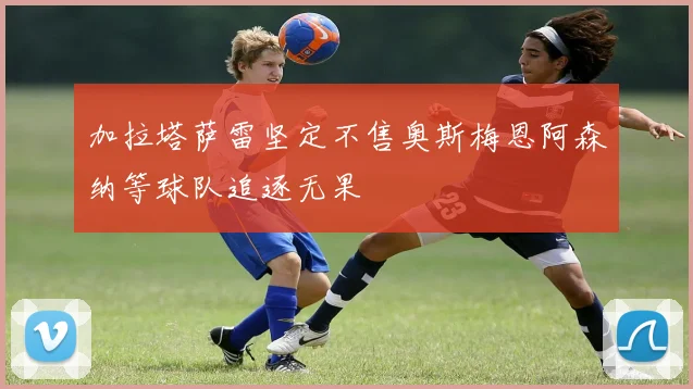 加拉塔萨雷坚定不售奥斯梅恩阿森纳等球队追逐无果
