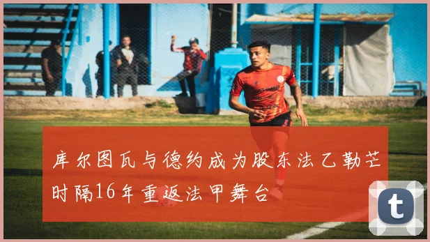 库尔图瓦与德约成为股东法乙勒芒时隔16年重返法甲舞台
